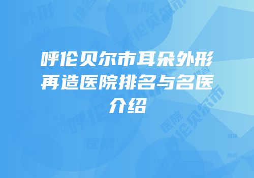 呼伦贝尔市耳朵外形再造医院排名与名医介绍
