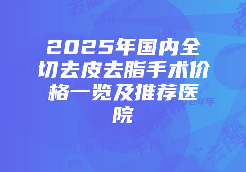 2025年国内全切去皮去脂手术价格一览及推荐医院