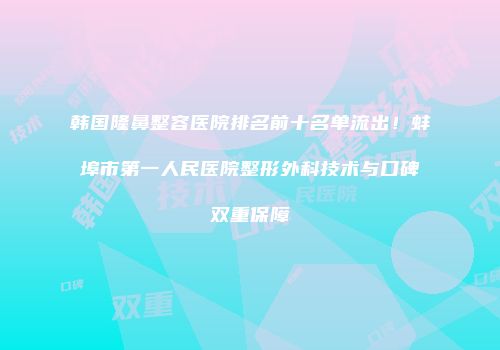 韩国隆鼻整容医院排名前十名单流出！蚌埠市第一人民医院整形外科技术与口碑双重保障