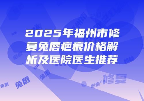 2025年福州市修复兔唇疤痕价格解析及医院医生推荐
