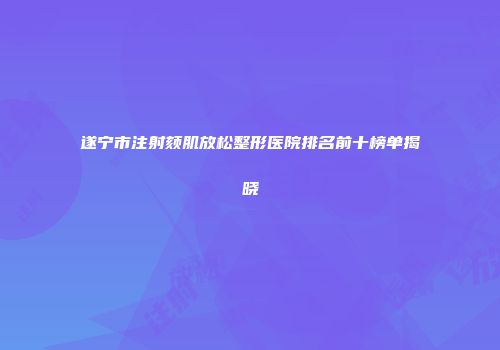 遂宁市注射颏肌放松整形医院排名前十榜单揭晓