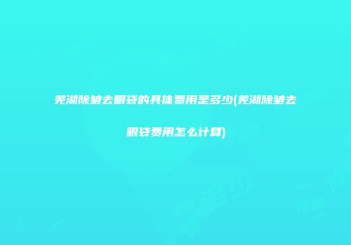 芜湖除皱去眼袋的具体费用是多少(芜湖除皱去眼袋费用怎么计算)