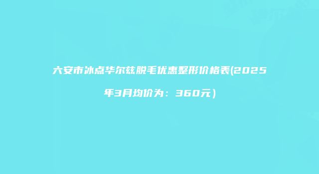 六安市冰点华尔兹脱毛优惠整形价格表(2025年3月均价为：360元）