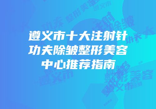 遵义市十大注射针功夫除皱整形美容中心推荐指南