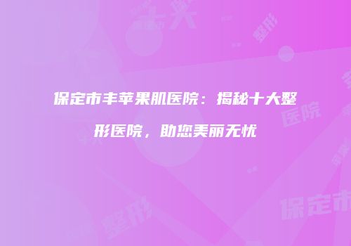 保定市丰苹果肌医院：揭秘十大整形医院，助您美丽无忧