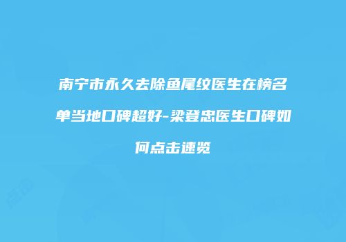 南宁市永久去除鱼尾纹医生在榜名单当地口碑超好-梁登忠医生口碑如何点击速览