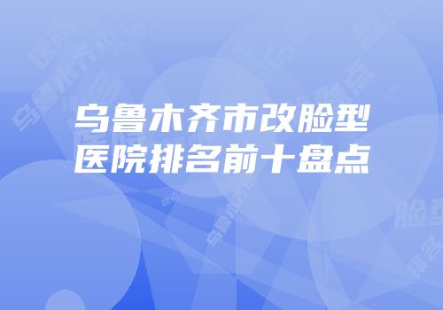 乌鲁木齐市改脸型医院排名前十盘点
