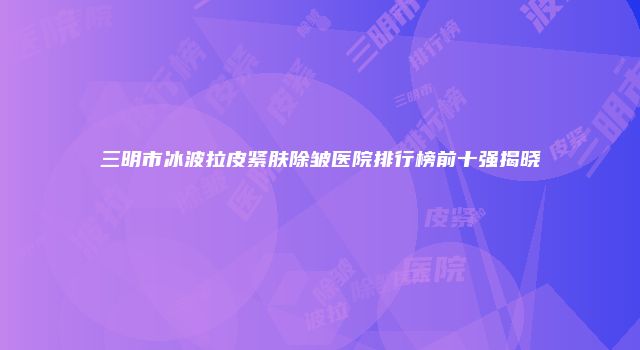 三明市冰波拉皮紧肤除皱医院排行榜前十强揭晓