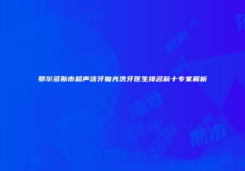 鄂尔多斯市超声洁牙抛光洗牙医生排名前十专家解析