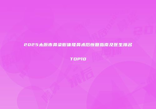 2025太原市鼻梁膨体隆鼻术后恢复指南及医生排名TOP10