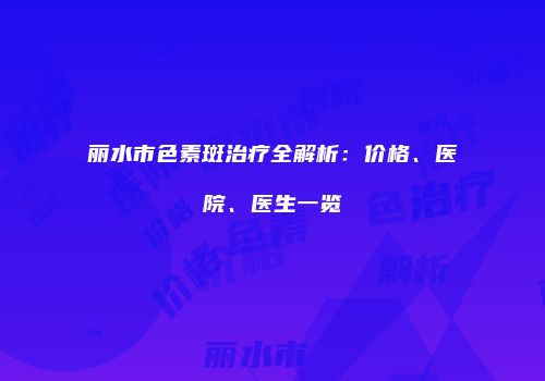 丽水市色素斑治疗全解析：价格、医院、医生一览