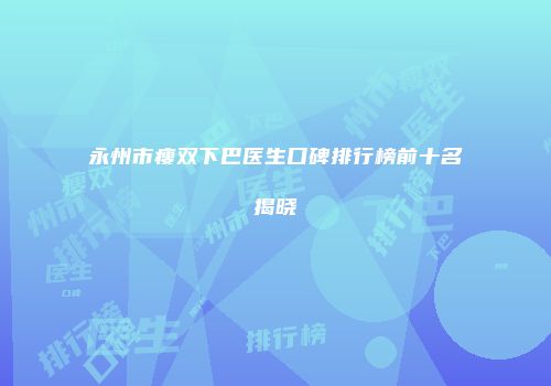 永州市瘦双下巴医生口碑排行榜前十名揭晓