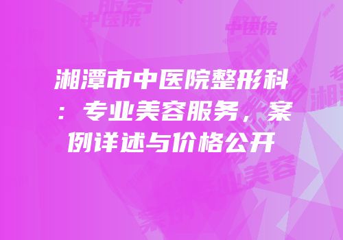 湘潭市中医院整形科：专业美容服务，案例详述与价格公开