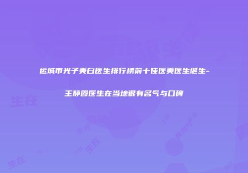 运城市光子美白医生排行榜前十佳医美医生诞生-王静霞医生在当地很有名气与口碑