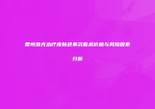 常州激光治疗皮肤色素沉着术价格与风险因素分析