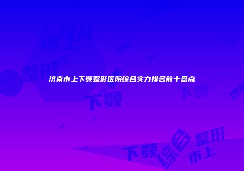 济南市上下颚整形医院综合实力排名前十盘点