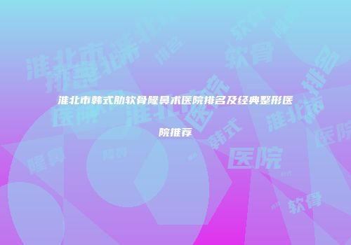 淮北市韩式肋软骨隆鼻术医院排名及经典整形医院推荐
