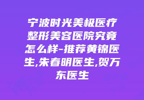 宁波时光美极医疗整形美容医院究竟怎么样-推荐黄锦医生,朱春明医生,贺万东医生