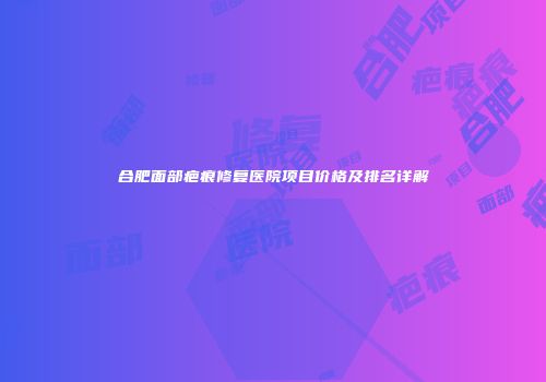 合肥面部疤痕修复医院项目价格及排名详解