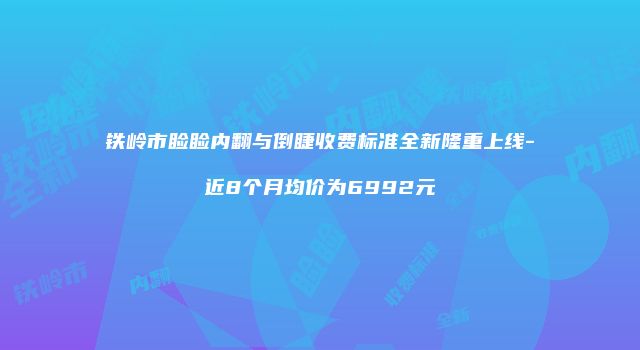 铁岭市睑睑内翻与倒睫收费标准全新隆重上线-近8个月均价为6992元