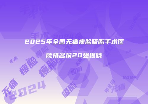 2025年全国无痛瘦脸吸脂手术医院排名前20强揭晓