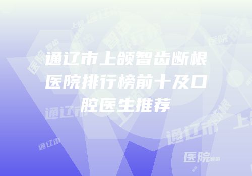 通辽市上颌智齿断根医院排行榜前十及口腔医生推荐