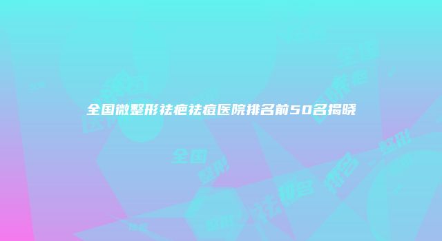 全国微整形祛疤祛痘医院排名前50名揭晓