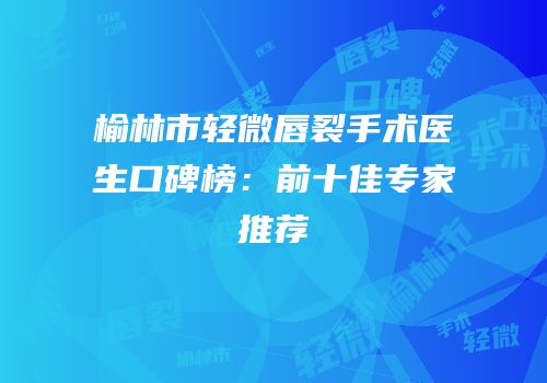 榆林市轻微唇裂手术医生口碑榜：前十佳专家推荐