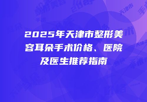 2025年天津市整形美容耳朵手术价格、医院及医生推荐指南