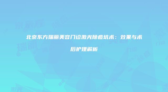 北京东方瑞丽美容门诊激光除痘坑术：效果与术后护理解析