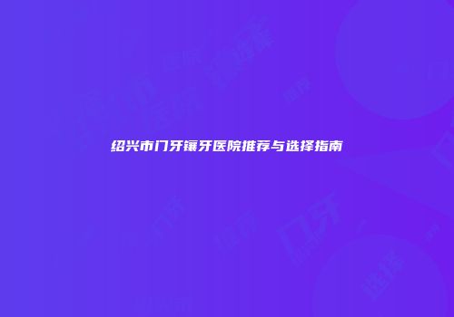 绍兴市门牙镶牙医院推荐与选择指南