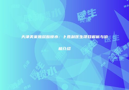 天津美莱玻尿酸锁水：卜胜利医生项目解析与价格介绍