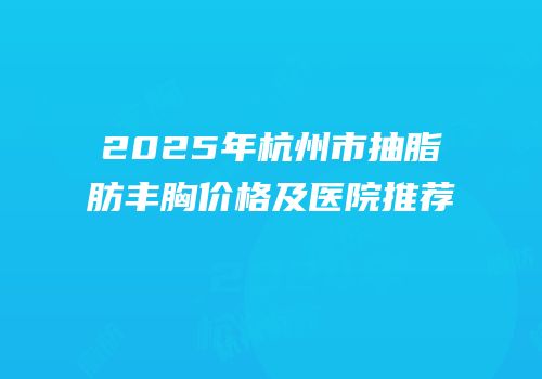 2025年杭州市抽脂肪丰胸价格及医院推荐