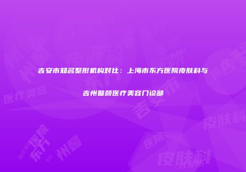 吉安市知名整形机构对比：上海市东方医院皮肤科与吉州馨颜医疗美容门诊部