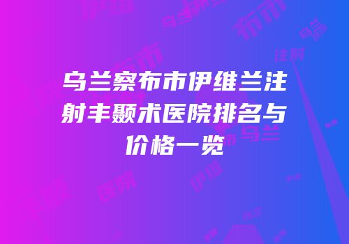 乌兰察布市伊维兰注射丰颞术医院排名与价格一览