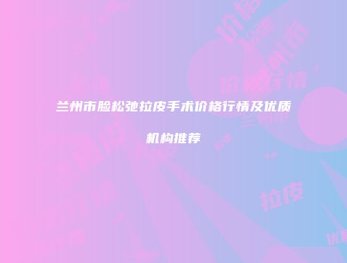 兰州市脸松弛拉皮手术价格行情及优质机构推荐