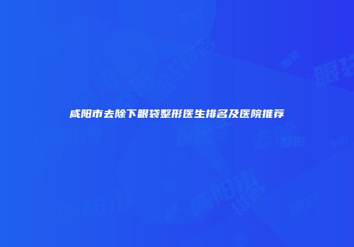 咸阳市去除下眼袋整形医生排名及医院推荐
