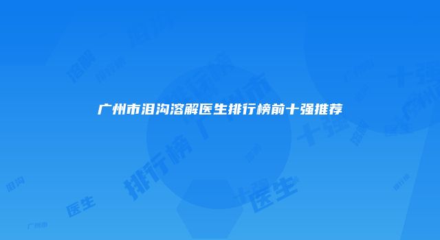 广州市泪沟溶解医生排行榜前十强推荐