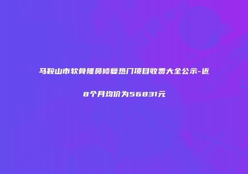 马鞍山市软骨隆鼻修复热门项目收费大全公示-近8个月均价为56831元