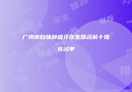 广州市自体种植牙医生排名前十推荐名单