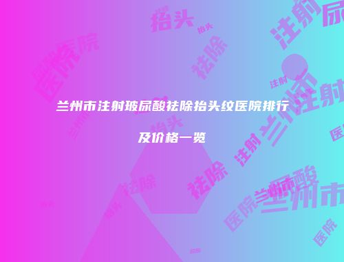 兰州市注射玻尿酸祛除抬头纹医院排行及价格一览