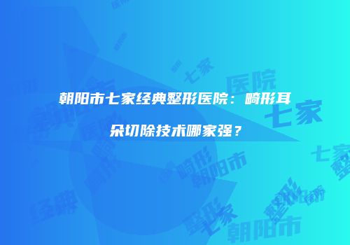 朝阳市七家经典整形医院：畸形耳朵切除技术哪家强？