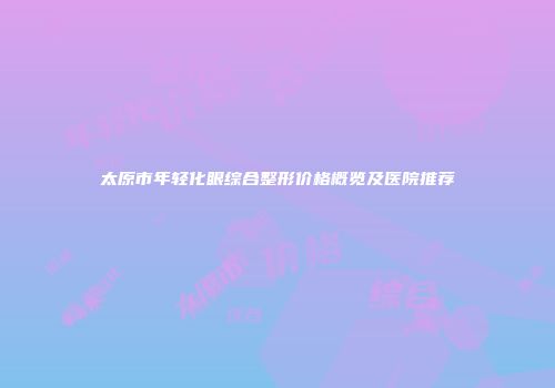 太原市年轻化眼综合整形价格概览及医院推荐