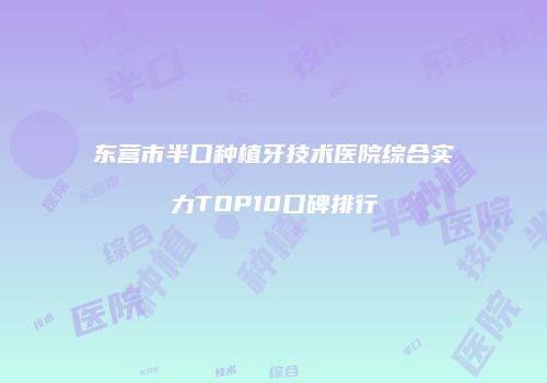 东营市半口种植牙技术医院综合实力TOP10口碑排行
