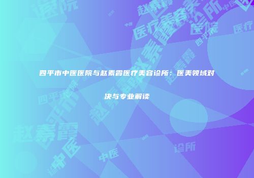 四平市中医医院与赵素霞医疗美容诊所：医美领域对决与专业解读