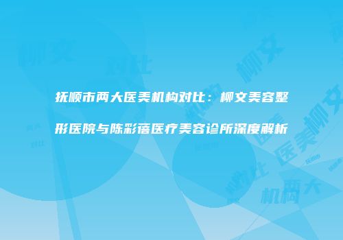 抚顺市两大医美机构对比：柳文美容整形医院与陈彩蓓医疗美容诊所深度解析