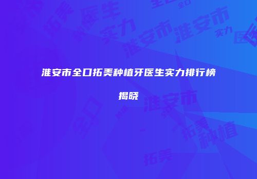 淮安市全口拓美种植牙医生实力排行榜揭晓