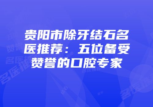 贵阳市除牙结石名医推荐：五位备受赞誉的口腔专家