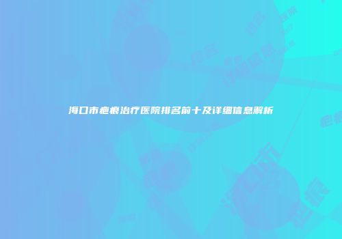 海口市疤痕治疗医院排名前十及详细信息解析