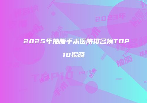 2025年抽脂手术医院排名榜TOP10揭晓